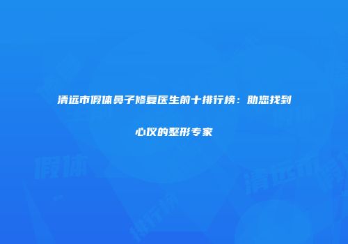 清远市假体鼻子修复医生前十排行榜：助您找到心仪的整形专家