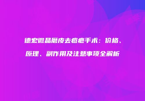 德宏微晶磨皮去痘疤手术：价格、原理、副作用及注意事项全解析