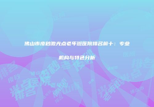 佛山市皮秒激光点老年斑医院排名前十：专业机构与特色分析
