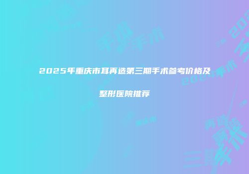 2025年重庆市耳再造第三期手术参考价格及整形医院推荐