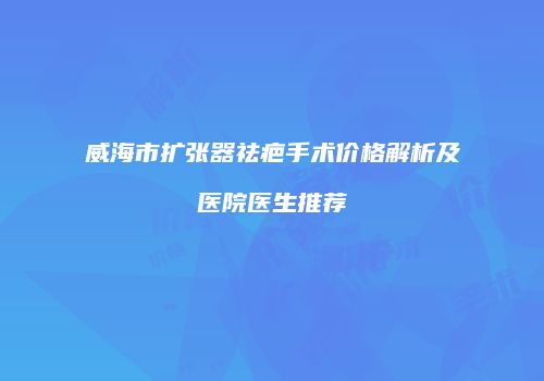 威海市扩张器祛疤手术价格解析及医院医生推荐