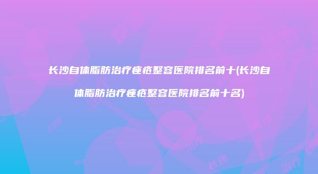 长沙自体脂肪治疗痤疮整容医院排名前十(长沙自体脂肪治疗痤疮整容医院排名前十名)