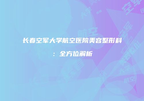 长春空军大学航空医院美容整形科：全方位解析