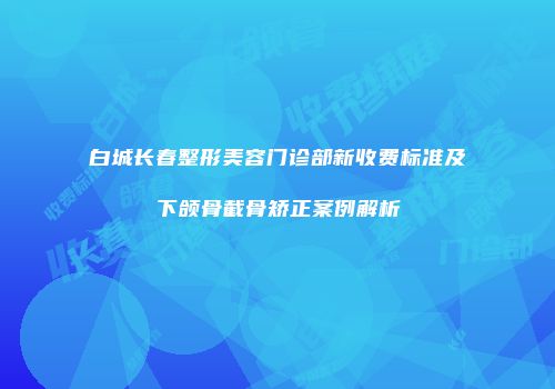 白城长春整形美容门诊部新收费标准及下颌骨截骨矫正案例解析