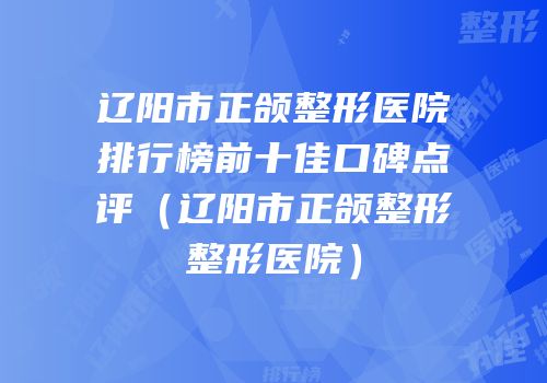 辽阳市正颌整形医院排行榜前十佳口碑点评（辽阳市正颌整形整形医院）