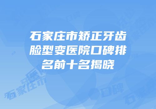 石家庄市矫正牙齿脸型变医院口碑排名前十名揭晓
