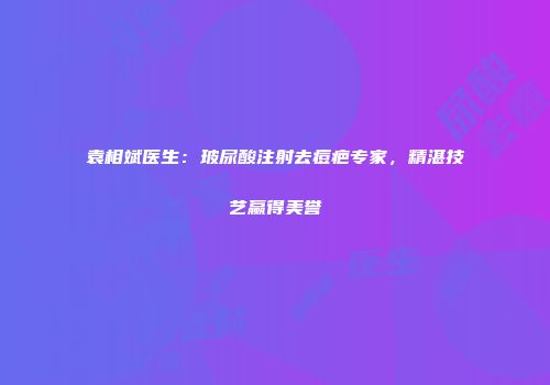 袁相斌医生：玻尿酸注射去痘疤专家，精湛技艺赢得美誉