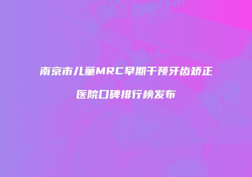 南京市儿童MRC早期干预牙齿矫正医院口碑排行榜发布