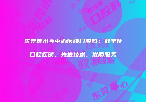 东莞市水乡中心医院口腔科：数字化口腔连锁，先进技术，优质服务
