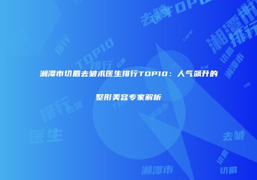 湘潭市切眉去皱术医生排行TOP10：人气飙升的整形美容专家解析