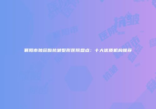 襄阳市玻尿酸抗皱整形医院盘点：十大优质机构推荐