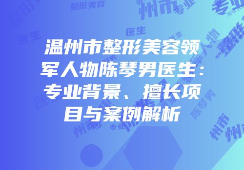 温州市整形美容领军人物陈琴男医生：专业背景、擅长项目与案例解析
