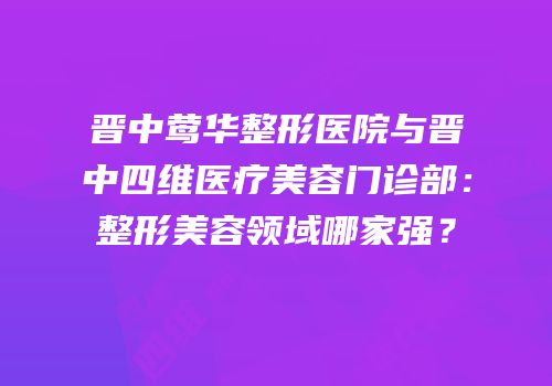 晋中莺华整形医院与晋中四维医疗美容门诊部：整形美容领域哪家强？