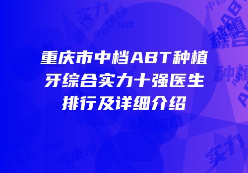 重庆市中档ABT种植牙综合实力十强医生排行及详细介绍