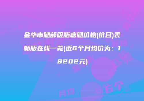 金华市腿部吸脂瘦腿价格(价目)表新版在线一览(近6个月均价为：18202元)