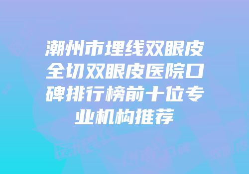 潮州市埋线双眼皮全切双眼皮医院口碑排行榜前十位专业机构推荐