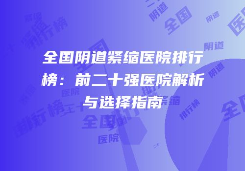 全国阴道紧缩医院排行榜：前二十强医院解析与选择指南