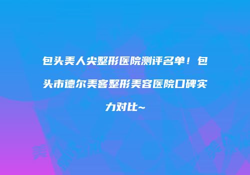包头美人尖整形医院测评名单！包头市德尔美客整形美容医院口碑实力对比~