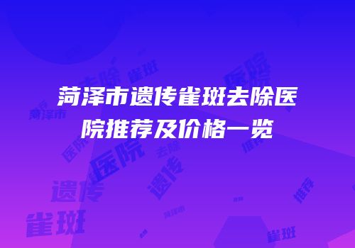 菏泽市遗传雀斑去除医院推荐及价格一览