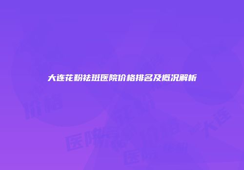 大连花粉祛斑医院价格排名及概况解析
