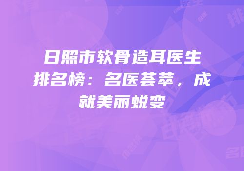 日照市软骨造耳医生排名榜：名医荟萃，成就美丽蜕变
