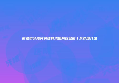 南通市牙槽突裂植骨术医院排名前十及详细介绍