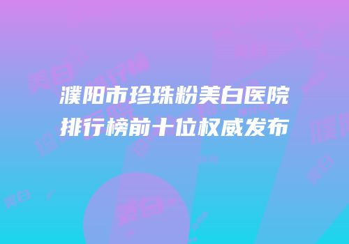 濮阳市珍珠粉美白医院排行榜前十位权威发布