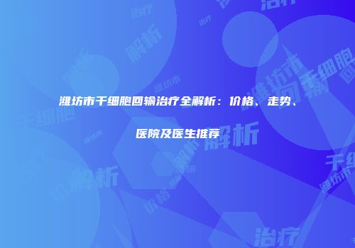 潍坊市干细胞回输治疗全解析：价格、走势、医院及医生推荐