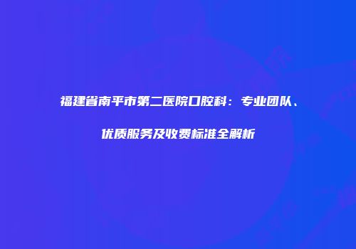福建省南平市第二医院口腔科：专业团队、优质服务及收费标准全解析
