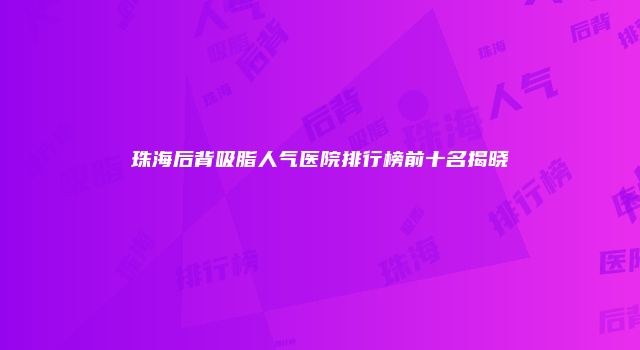 珠海后背吸脂人气医院排行榜前十名揭晓