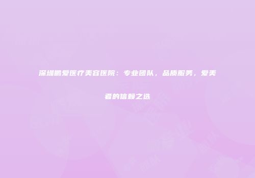 深圳鹏爱医疗美容医院：专业团队，品质服务，爱美者的信赖之选