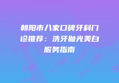 朝阳市八家口碑牙科门诊推荐：洗牙抛光美白服务指南