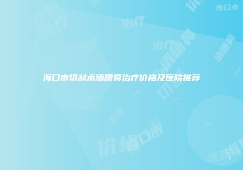 海口市切割术酒糟鼻治疗价格及医院推荐