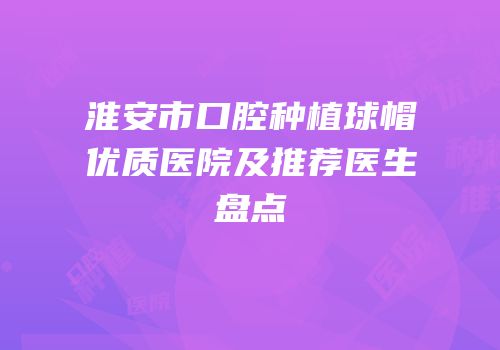 淮安市口腔种植球帽优质医院及推荐医生盘点