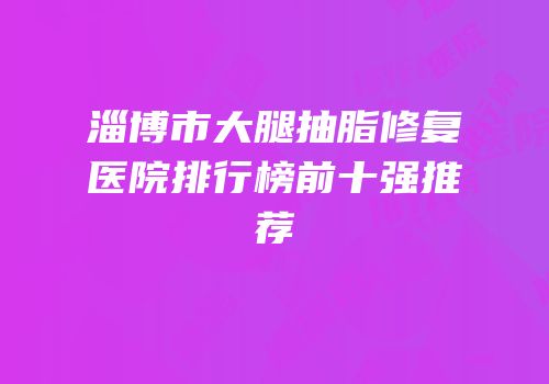 淄博市大腿抽脂修复医院排行榜前十强推荐