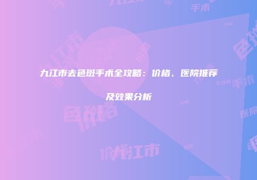 九江市去色斑手术全攻略：价格、医院推荐及效果分析