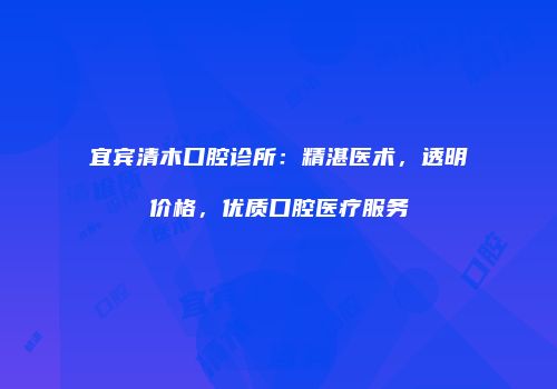 宜宾清木口腔诊所：精湛医术，透明价格，优质口腔医疗服务