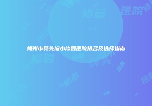 梅州市鼻头缩小修复医院排名及选择指南