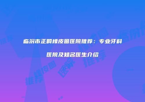 临汾市正畸橡皮圈医院推荐：专业牙科医院及知名医生介绍