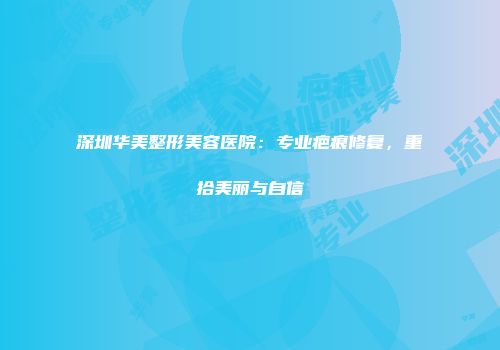 深圳华美整形美容医院：专业疤痕修复，重拾美丽与自信