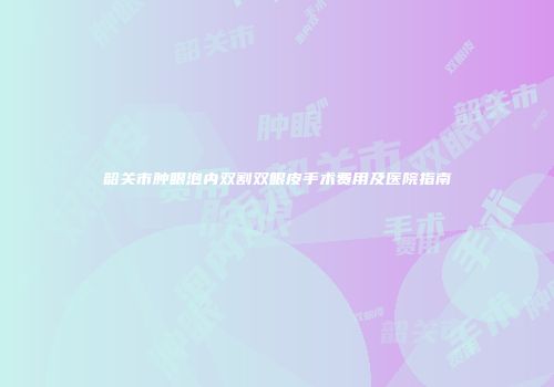 韶关市肿眼泡内双割双眼皮手术费用及医院指南