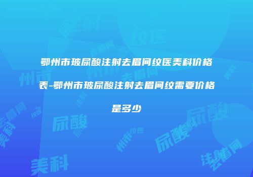 鄂州市玻尿酸注射去眉间纹医美科价格表-鄂州市玻尿酸注射去眉间纹需要价格是多少