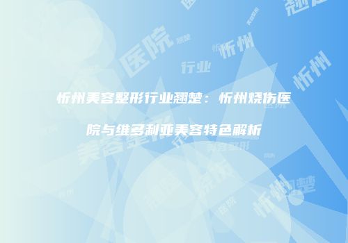忻州美容整形行业翘楚：忻州烧伤医院与维多利亚美容特色解析