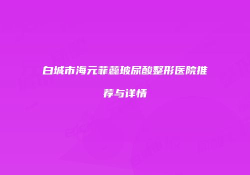 白城市海元菲蕊玻尿酸整形医院推荐与详情
