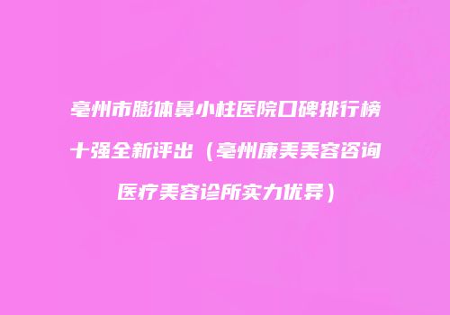 亳州市膨体鼻小柱医院口碑排行榜十强全新评出（亳州康美美容咨询医疗美容诊所实力优异）