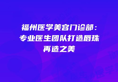 福州医学美容门诊部：专业医生团队打造唇珠再造之美