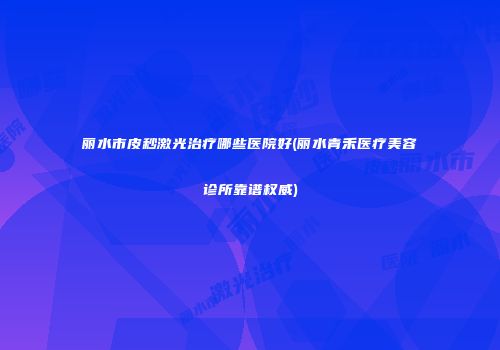 丽水市皮秒激光治疗哪些医院好(丽水青禾医疗美容诊所靠谱权威)