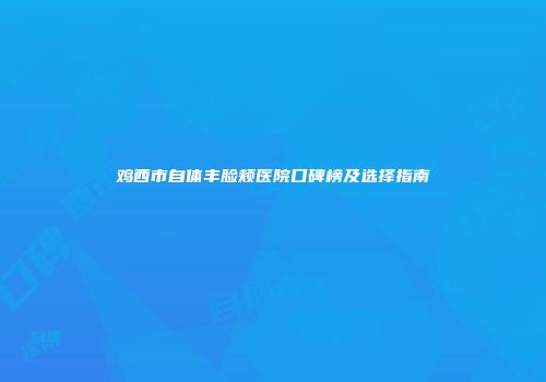 鸡西市自体丰脸颊医院口碑榜及选择指南