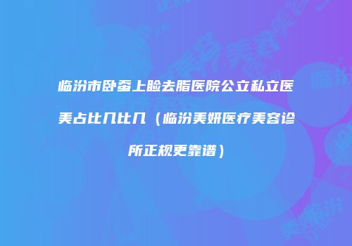 临汾市卧蚕上睑去脂医院公立私立医美占比几比几（临汾美妍医疗美容诊所正规更靠谱）