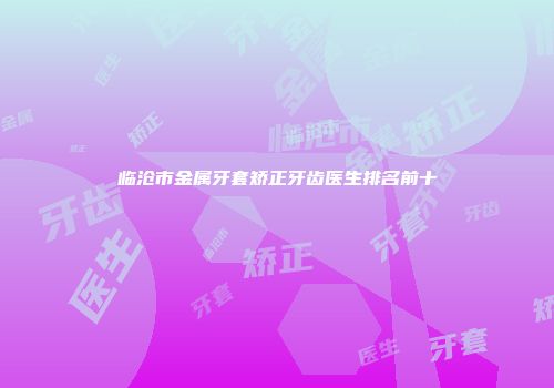 临沧市金属牙套矫正牙齿医生排名前十